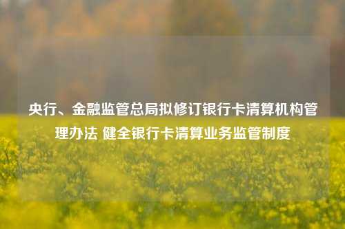 央行、金融监管总局拟修订银行卡清算机构管理办法 健全银行卡清算业务监管制度