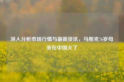 深入分析市场行情与最新资讯，马斯克76岁母亲在中国火了