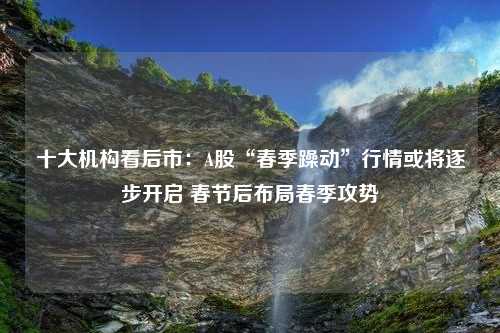 十大机构看后市：A股“春季躁动”行情或将逐步开启 春节后布局春季攻势