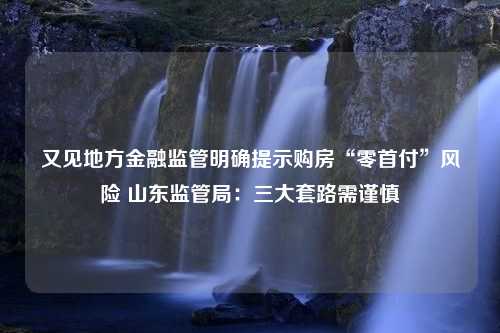 又见地方金融监管明确提示购房“零首付”风险 山东监管局：三大套路需谨慎