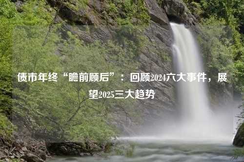 债市年终“瞻前顾后”：回顾2024六大事件，展望2025三大趋势