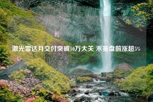 激光雷达月交付突破10万大关 禾赛盘前涨超5%