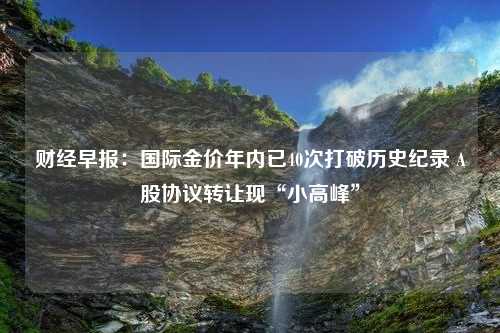 财经早报：国际金价年内已40次打破历史纪录 A股协议转让现“小高峰”