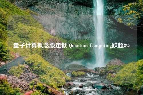 量子计算概念股走低 Quantum Computing跌超8%