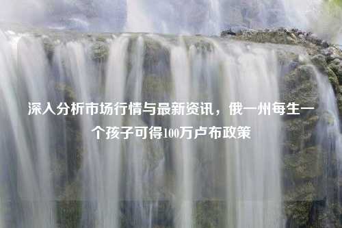 深入分析市场行情与最新资讯，俄一州每生一个孩子可得100万卢布政策