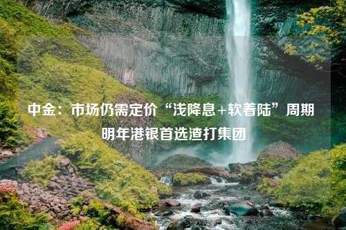 中金：市场仍需定价“浅降息+软着陆”周期 明年港银首选渣打集团