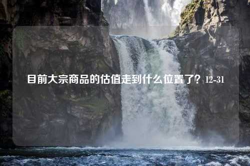 目前大宗商品的估值走到什么位置了？12-31