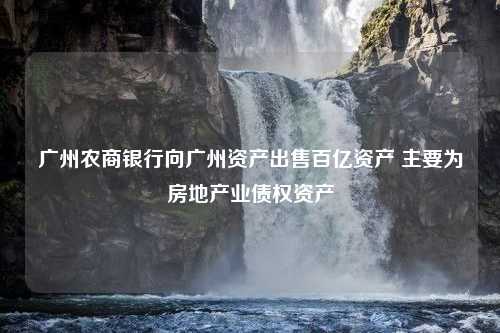 广州农商银行向广州资产出售百亿资产 主要为房地产业债权资产