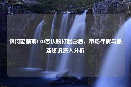 银河酷娱前CEO否认殴打赵露思，市场行情与最新资讯深入分析