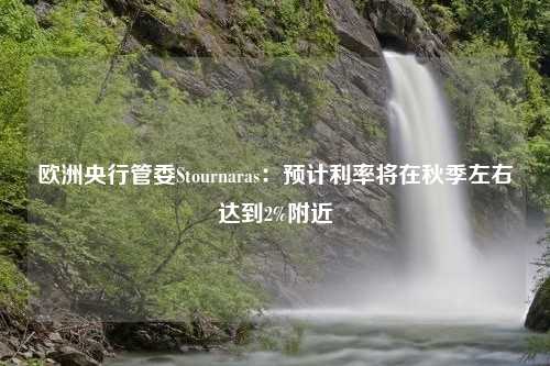 欧洲央行管委Stournaras：预计利率将在秋季左右达到2%附近