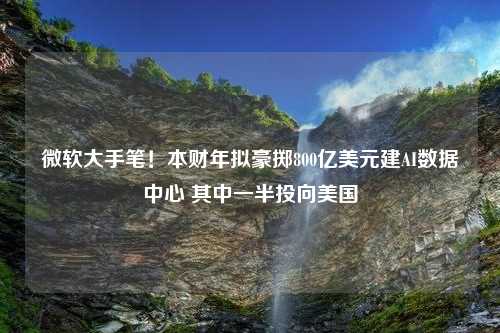 微软大手笔！本财年拟豪掷800亿美元建AI数据中心 其中一半投向美国