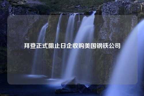 拜登正式阻止日企收购美国钢铁公司