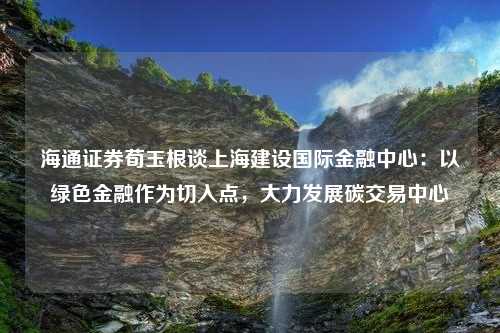 海通证券荀玉根谈上海建设国际金融中心：以绿色金融作为切入点，大力发展碳交易中心