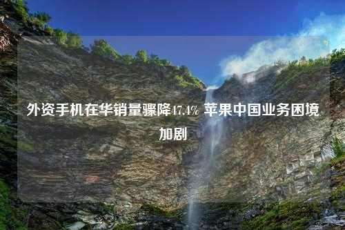 外资手机在华销量骤降47.4% 苹果中国业务困境加剧