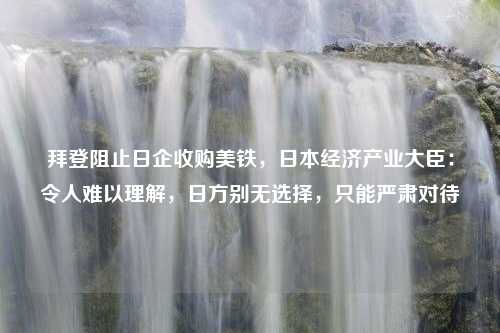 拜登阻止日企收购美铁，日本经济产业大臣：令人难以理解，日方别无选择，只能严肃对待