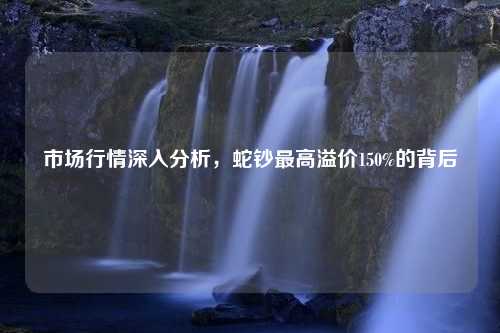 市场行情深入分析，蛇钞最高溢价150%的背后