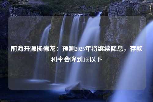 前海开源杨德龙：预测2025年将继续降息，存款利率会降到1%以下