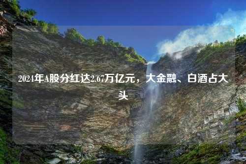 2024年A股分红达2.67万亿元，大金融、白酒占大头