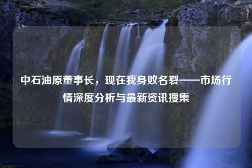 中石油原董事长，现在我身败名裂——市场行情深度分析与最新资讯搜集