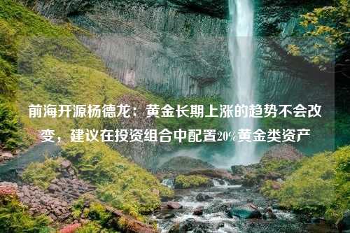 前海开源杨德龙：黄金长期上涨的趋势不会改变，建议在投资组合中配置20%黄金类资产