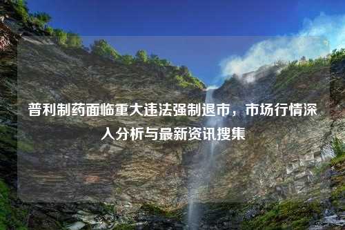 普利制药面临重大违法强制退市，市场行情深入分析与最新资讯搜集