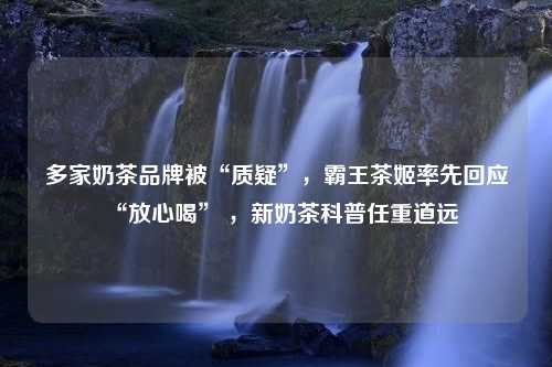 多家奶茶品牌被“质疑”，霸王茶姬率先回应“放心喝” ，新奶茶科普任重道远