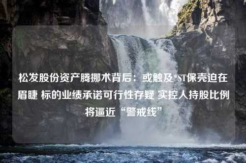 松发股份资产腾挪术背后：或触及*ST保壳迫在眉睫 标的业绩承诺可行性存疑 实控人持股比例将逼近“警戒线”