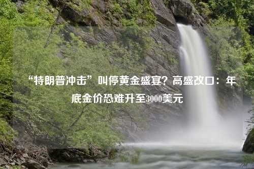 “特朗普冲击”叫停黄金盛宴？高盛改口：年底金价恐难升至3000美元