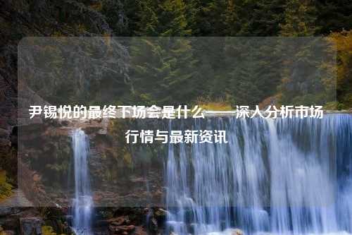 尹锡悦的最终下场会是什么——深入分析市场行情与最新资讯