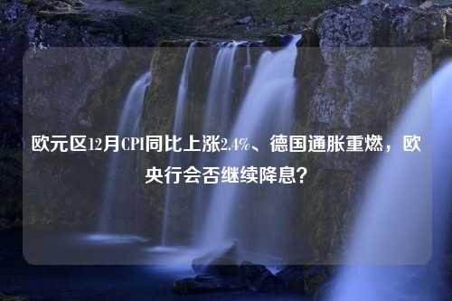 欧元区12月CPI同比上涨2.4%、德国通胀重燃，欧央行会否继续降息？