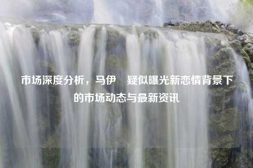 市场深度分析，马伊琍疑似曝光新恋情背景下的市场动态与最新资讯