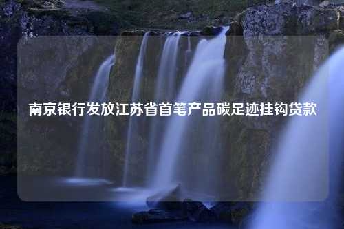 南京银行发放江苏省首笔产品碳足迹挂钩贷款