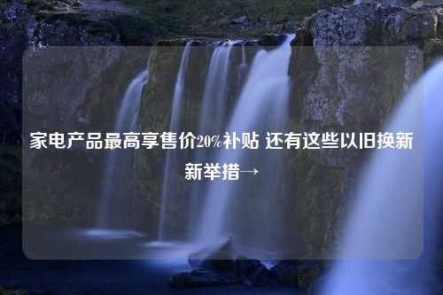 家电产品最高享售价20%补贴 还有这些以旧换新新举措→