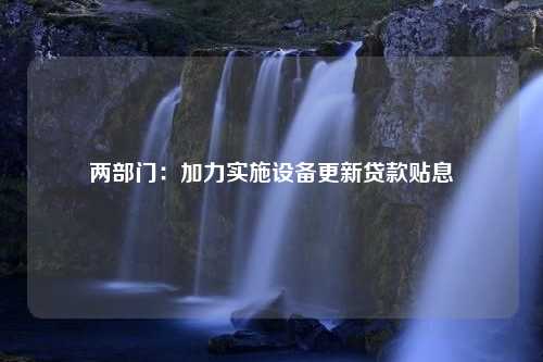 两部门：加力实施设备更新贷款贴息