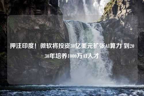 押注印度！微软将投资30亿美元扩张AI算力 到2030年培养1000万AI人才