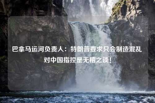 巴拿马运河负责人：特朗普要求只会制造混乱 对中国指控是无稽之谈！