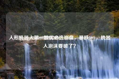 人形机器人第一股优必选崩盘，暴跌50%，机器人泡沫要破了？