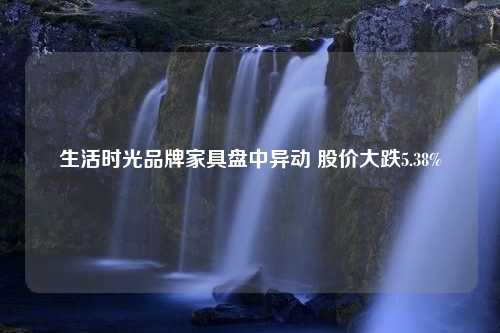 生活时光品牌家具盘中异动 股价大跌5.38%