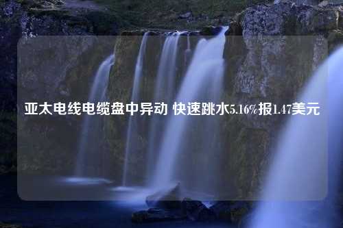 亚太电线电缆盘中异动 快速跳水5.16%报1.47美元