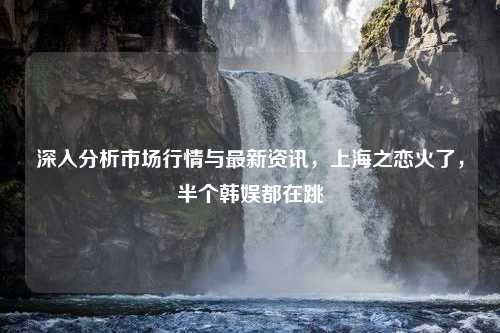 深入分析市场行情与最新资讯，上海之恋火了，半个韩娱都在跳