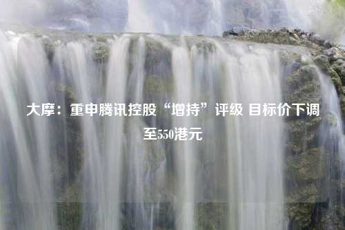 大摩：重申腾讯控股“增持”评级 目标价下调至550港元