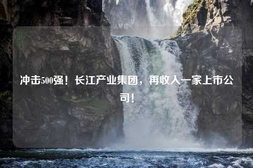 冲击500强！长江产业集团，再收入一家上市公司！