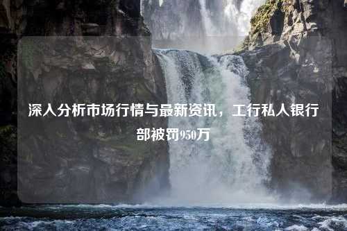 深入分析市场行情与最新资讯，工行私人银行部被罚950万