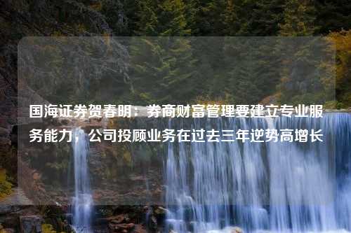 国海证券贺春明：券商财富管理要建立专业服务能力，公司投顾业务在过去三年逆势高增长