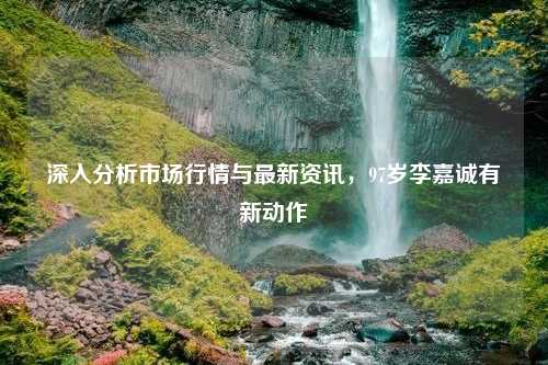 深入分析市场行情与最新资讯，97岁李嘉诚有新动作