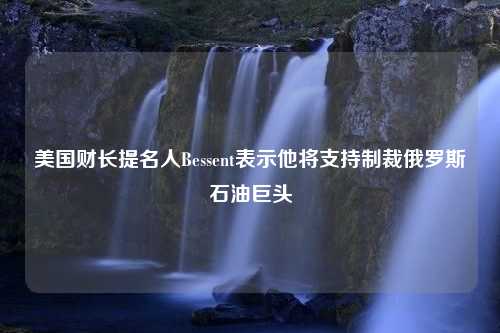 美国财长提名人Bessent表示他将支持制裁俄罗斯石油巨头