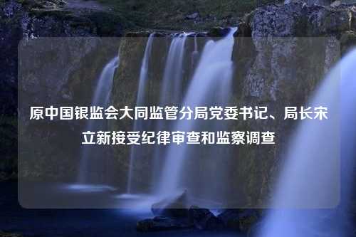 原中国银监会大同监管分局党委书记、局长宋立新接受纪律审查和监察调查