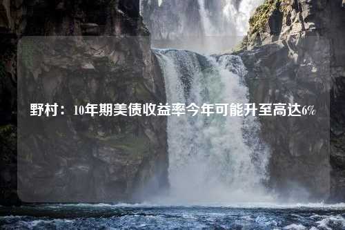 野村：10年期美债收益率今年可能升至高达6%