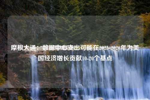 摩根大通：数据中心支出可能在2025-2026年为美国经济增长贡献10-20个基点