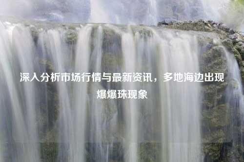 深入分析市场行情与最新资讯，多地海边出现爆爆珠现象